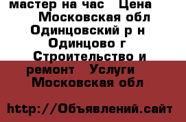 мастер на час › Цена ­ 500 - Московская обл., Одинцовский р-н, Одинцово г. Строительство и ремонт » Услуги   . Московская обл.